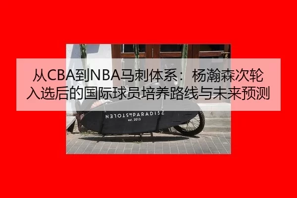 从CBA到NBA马刺体系：杨瀚森次轮入选后的国际球员培养路线与未来预测
